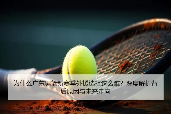 为什么广东男篮新赛季外援选择这么难？深度解析背后原因与未来走向