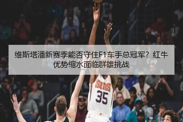 维斯塔潘新赛季能否守住F1车手总冠军？红牛优势缩水面临群雄挑战
