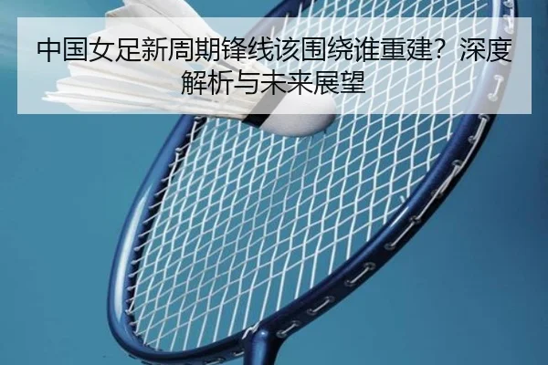 中国女足新周期锋线该围绕谁重建？深度解析与未来展望
