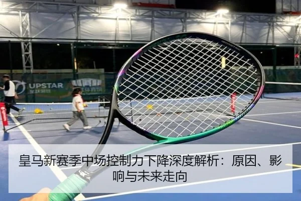 皇马新赛季中场控制力下降深度解析：原因、影响与未来走向