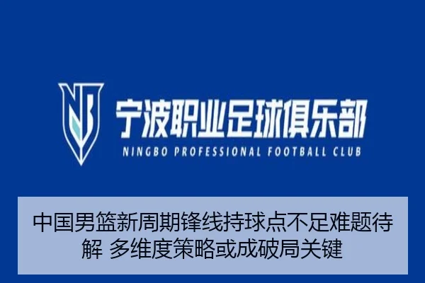 中国男篮新周期锋线持球点不足难题待解 多维度策略或成破局关键